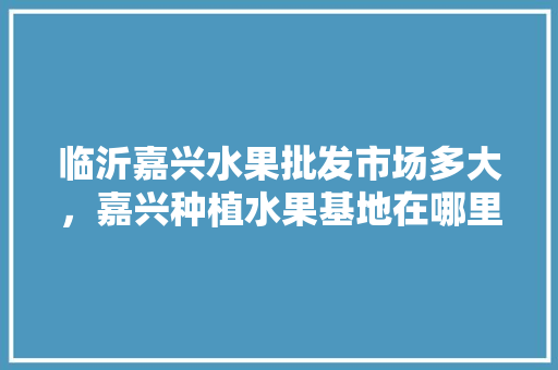 临沂嘉兴水果批发市场多大，嘉兴种植水果基地在哪里。 临沂嘉兴水果批发市场多大，嘉兴种植水果基地在哪里。 畜牧养殖