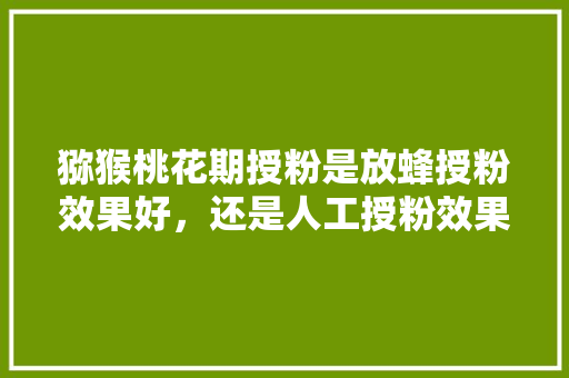 猕猴桃花期授粉是放蜂授粉效果好，还是人工授粉效果好，人工授粉的水果能吃吗。 猕猴桃花期授粉是放蜂授粉效果好，还是人工授粉效果好，人工授粉的水果能吃吗。 畜牧养殖