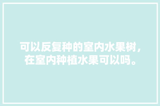 可以反复种的室内水果树，在室内种植水果可以吗。 可以反复种的室内水果树，在室内种植水果可以吗。 畜牧养殖