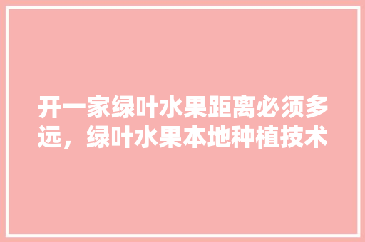 开一家绿叶水果距离必须多远，绿叶水果本地种植技术视频。 水果种植