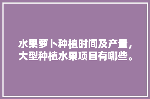 水果萝卜种植时间及产量，大型种植水果项目有哪些。 畜牧养殖