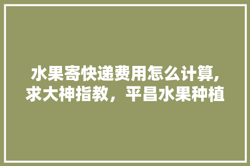 水果寄快递费用怎么计算,求大神指教，平昌水果种植面积多少亩。 畜牧养殖