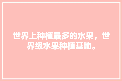 世界上种植最多的水果，世界级水果种植基地。 水果种植