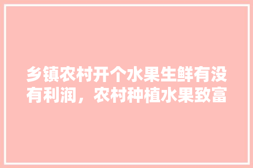 乡镇农村开个水果生鲜有没有利润，农村种植水果致富项目。 畜牧养殖