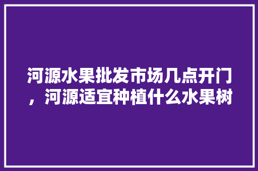 河源水果批发市场几点开门，河源适宜种植什么水果树。 畜牧养殖