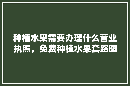 种植水果需要办理什么营业执照，免费种植水果套路图表大全。 家禽养殖