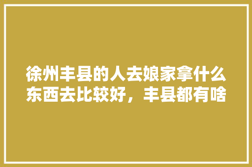 徐州丰县的人去娘家拿什么东西去比较好，丰县都有啥水果种植基地。 徐州丰县的人去娘家拿什么东西去比较好，丰县都有啥水果种植基地。 蔬菜种植