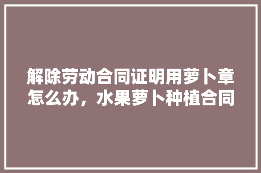 解除劳动合同证明用萝卜章怎么办，水果萝卜种植合同怎么写。 水果种植