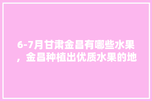 6-7月甘肃金昌有哪些水果，金昌种植出优质水果的地方。 畜牧养殖