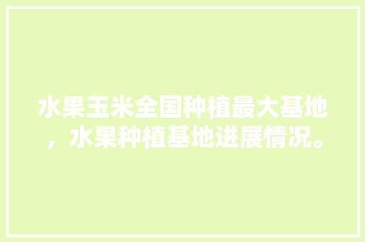 水果玉米全国种植最大基地，水果种植基地进展情况。 水果玉米全国种植最大基地，水果种植基地进展情况。 蔬菜种植