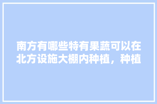 南方有哪些特有果蔬可以在北方设施大棚内种植，种植蔬菜水果大棚图片。 畜牧养殖