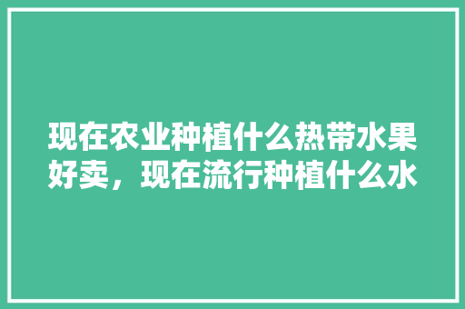 现在农业种植什么热带水果好卖，现在流行种植什么水果最好。 现在农业种植什么热带水果好卖，现在流行种植什么水果最好。 畜牧养殖