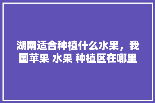 湖南适合种植什么水果，我国苹果 水果 种植区在哪里。 土壤施肥