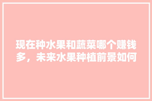 现在种水果和蔬菜哪个赚钱多，未来水果种植前景如何。 家禽养殖