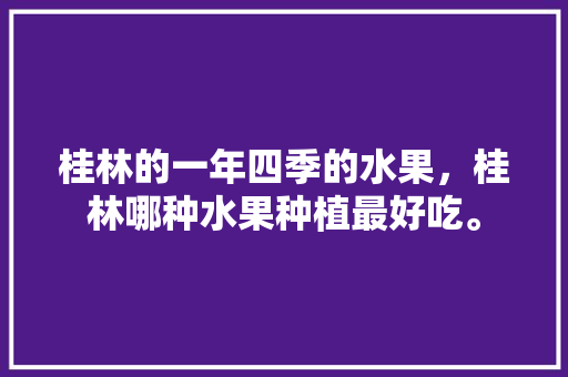 桂林的一年四季的水果，桂林哪种水果种植最好吃。 畜牧养殖