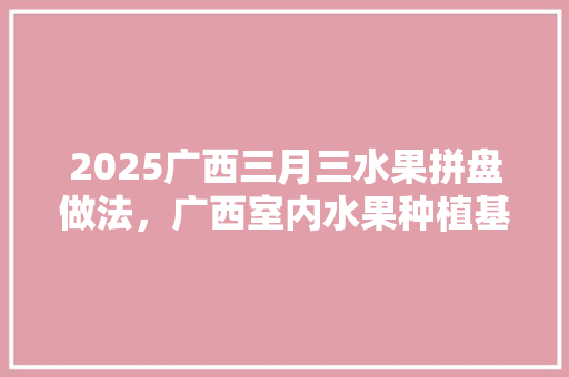 2025广西三月三水果拼盘做法，广西室内水果种植基地。 水果种植