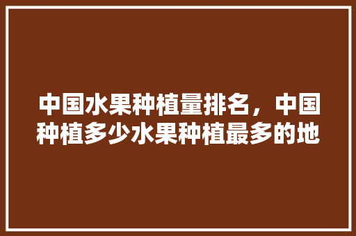 中国水果种植量排名，中国种植多少水果种植最多的地方。 土壤施肥