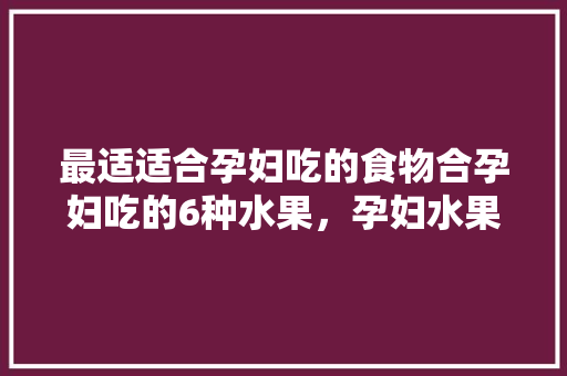 最适适合孕妇吃的食物合孕妇吃的6种水果，孕妇水果种植大全图片。 畜牧养殖