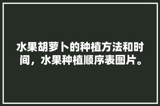 水果胡萝卜的种植方法和时间，水果种植顺序表图片。 土壤施肥