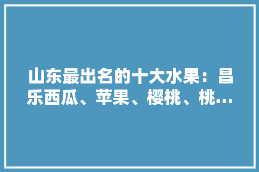 山东最出名的十大水果：昌乐西瓜、苹果、樱桃、桃…你吃过几种？感觉怎么样，山东地区种植的水果有哪些。 家禽养殖