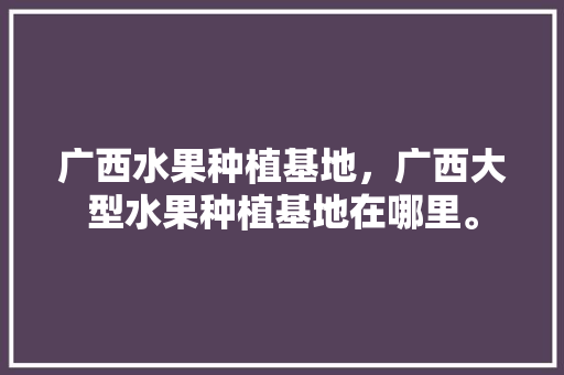 广西水果种植基地，广西大型水果种植基地在哪里。 家禽养殖