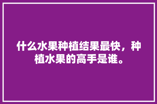 什么水果种植结果最快，种植水果的高手是谁。 土壤施肥