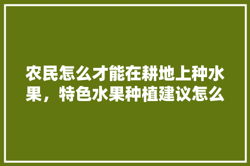 农民怎么才能在耕地上种水果，特色水果种植建议怎么写。 畜牧养殖