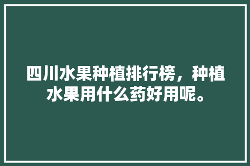 四川水果种植排行榜，种植水果用什么药好用呢。 水果种植