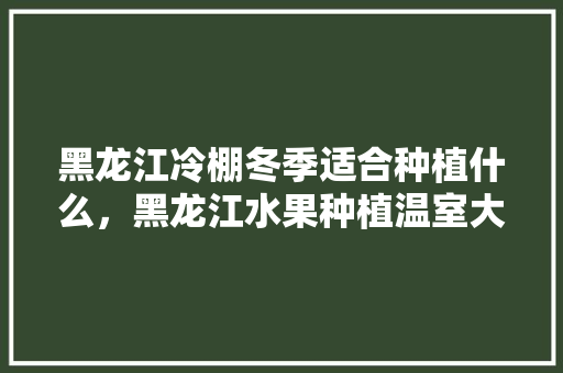 黑龙江冷棚冬季适合种植什么，黑龙江水果种植温室大棚图片。 水果种植