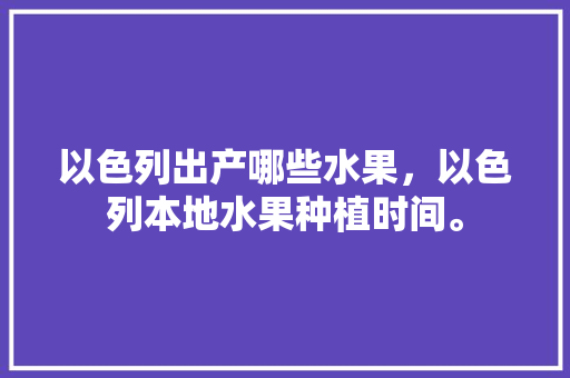 以色列出产哪些水果，以色列本地水果种植时间。 土壤施肥