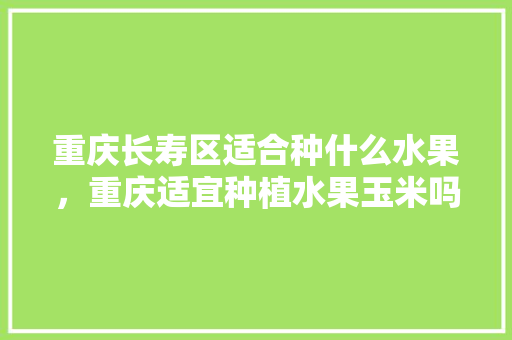 重庆长寿区适合种什么水果，重庆适宜种植水果玉米吗。 水果种植