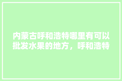 内蒙古呼和浩特哪里有可以批发水果的地方，呼和浩特适合种什么水果。 水果种植