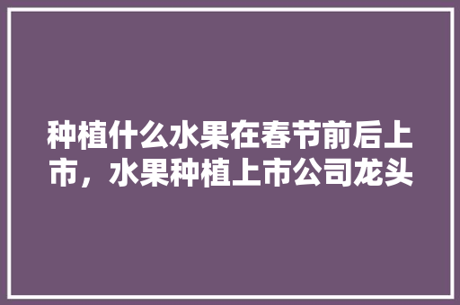 种植什么水果在春节前后上市，水果种植上市公司龙头。 畜牧养殖