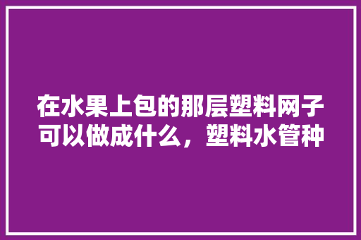 在水果上包的那层塑料网子可以做成什么，塑料水管种植水果好吗视频。 土壤施肥