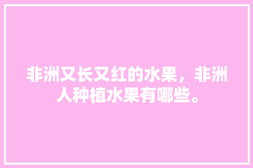 非洲又长又红的水果，非洲人种植水果有哪些。 土壤施肥