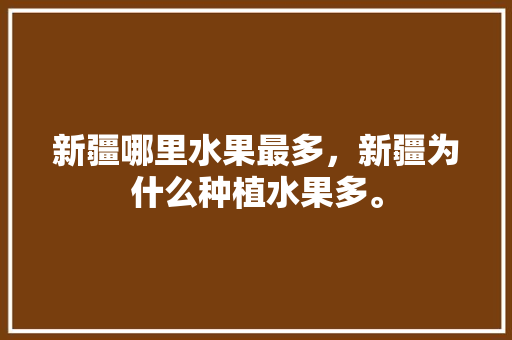 新疆哪里水果最多，新疆为什么种植水果多。 水果种植