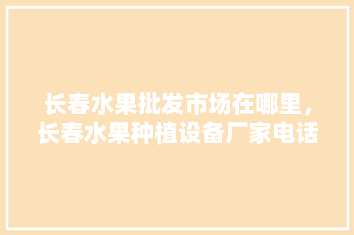 长春水果批发市场在哪里，长春水果种植设备厂家电话。 长春水果批发市场在哪里，长春水果种植设备厂家电话。 畜牧养殖