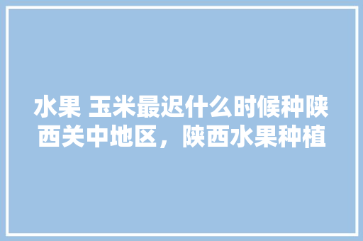 水果 玉米最迟什么时候种陕西关中地区，陕西水果种植面积。 畜牧养殖