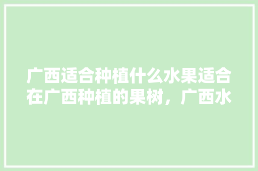 广西适合种植什么水果适合在广西种植的果树，广西水果种植地图高清。 水果种植