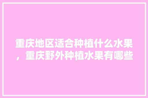 重庆地区适合种植什么水果，重庆野外种植水果有哪些。 重庆地区适合种植什么水果，重庆野外种植水果有哪些。 蔬菜种植