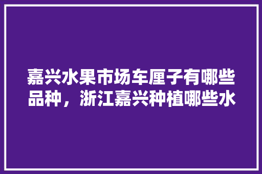 嘉兴水果市场车厘子有哪些品种，浙江嘉兴种植哪些水果品种。 水果种植