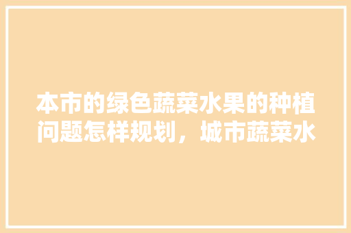 本市的绿色蔬菜水果的种植问题怎样规划，城市蔬菜水果种植方法。 本市的绿色蔬菜水果的种植问题怎样规划，城市蔬菜水果种植方法。 蔬菜种植