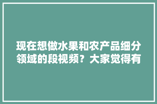 现在想做水果和农产品细分领域的段视频？大家觉得有前景吗，海南热带水果种植视频播放。 家禽养殖