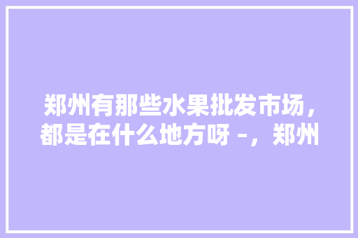 郑州有那些水果批发市场，都是在什么地方呀 –，郑州水果种植园有哪些。 畜牧养殖