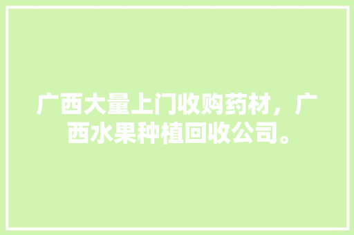 广西大量上门收购药材，广西水果种植回收公司。 土壤施肥