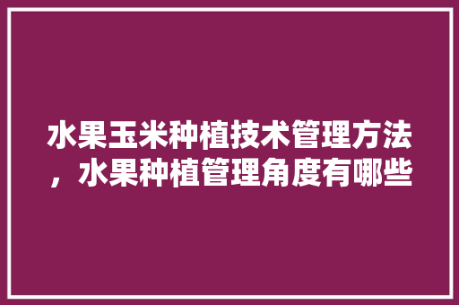 水果玉米种植技术管理方法，水果种植管理角度有哪些。 畜牧养殖