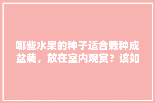 哪些水果的种子适合栽种成盆栽，放在室内观赏？该如何养护，怎样能在家种植水果树呢。 土壤施肥