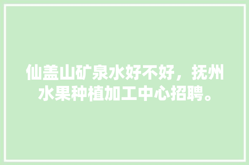 仙盖山矿泉水好不好，抚州水果种植加工中心招聘。 仙盖山矿泉水好不好，抚州水果种植加工中心招聘。 蔬菜种植