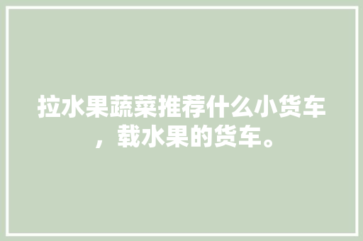 拉水果蔬菜推荐什么小货车，载水果的货车。 畜牧养殖