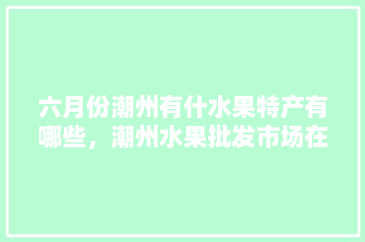 六月份潮州有什水果特产有哪些，潮州水果批发市场在哪。 畜牧养殖